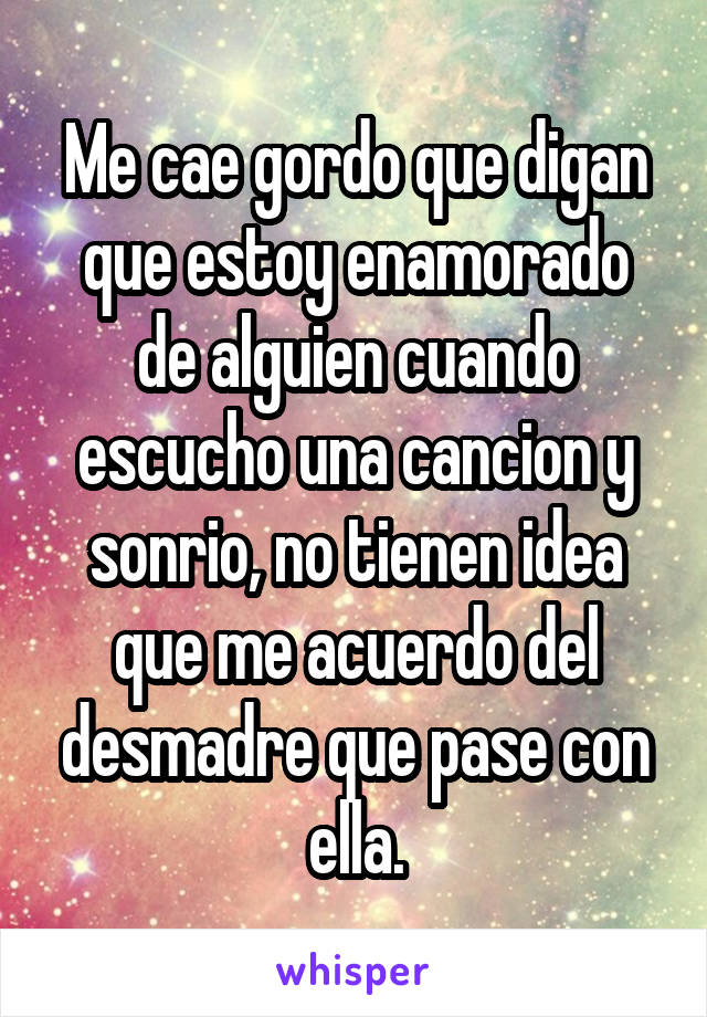 Me cae gordo que digan que estoy enamorado de alguien cuando escucho una cancion y sonrio, no tienen idea que me acuerdo del desmadre que pase con ella.