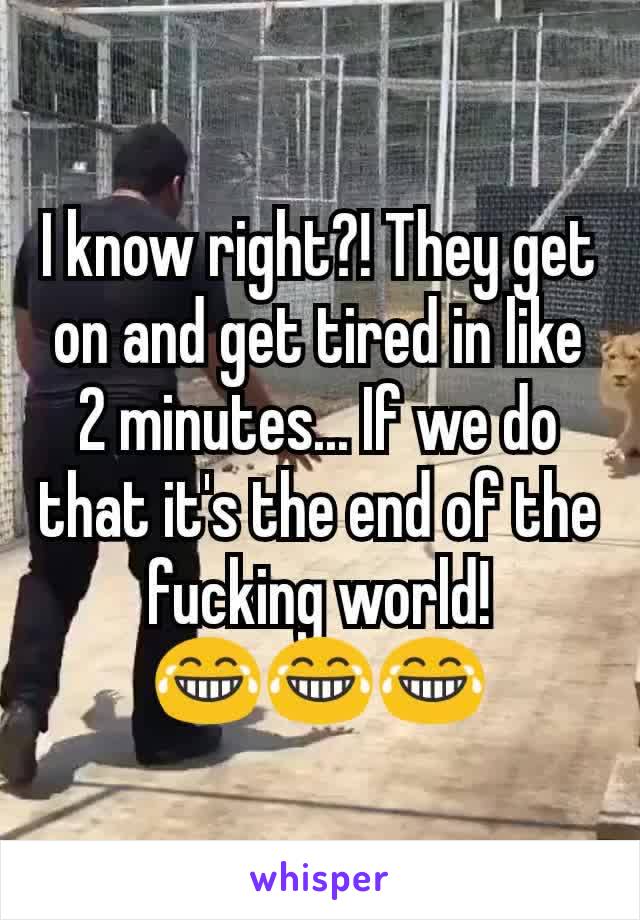 I know right?! They get on and get tired in like 2 minutes... If we do that it's the end of the fucking world!
😂😂😂