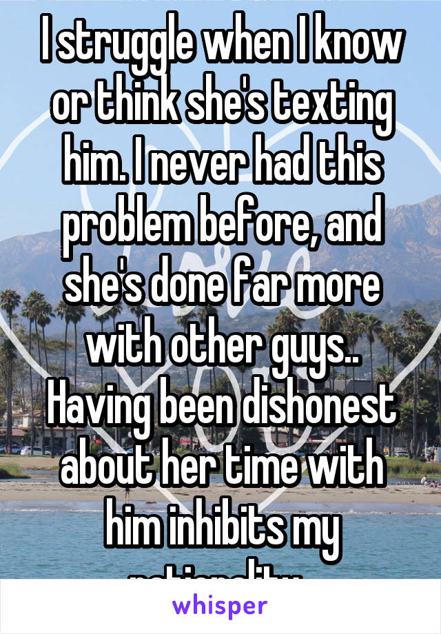 I struggle when I know or think she's texting him. I never had this problem before, and she's done far more with other guys.. Having been dishonest about her time with him inhibits my rationality. 