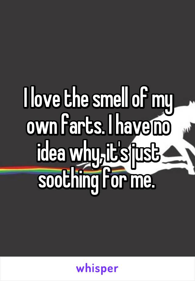 I love the smell of my own farts. I have no idea why, it's just soothing for me. 