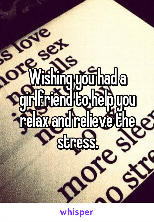 Wishing you had a girlfriend to help you relax and relieve the stress.