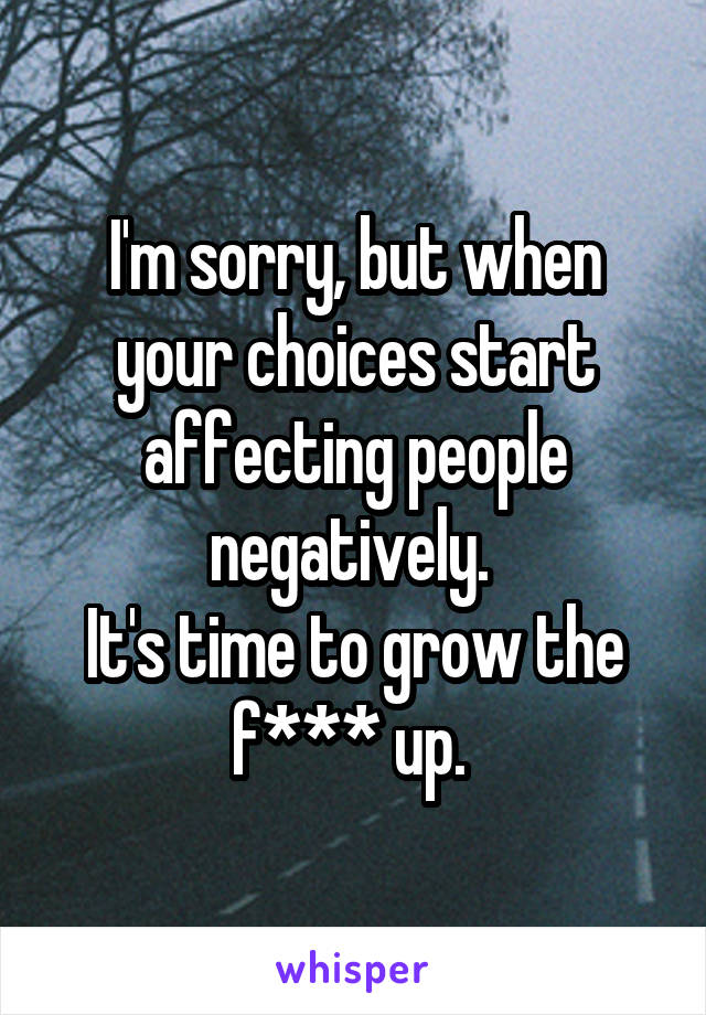 I'm sorry, but when your choices start affecting people negatively. 
It's time to grow the f*** up. 