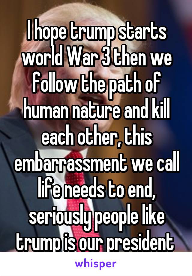 I hope trump starts world War 3 then we follow the path of human nature and kill each other, this embarrassment we call life needs to end, seriously people like trump is our president 