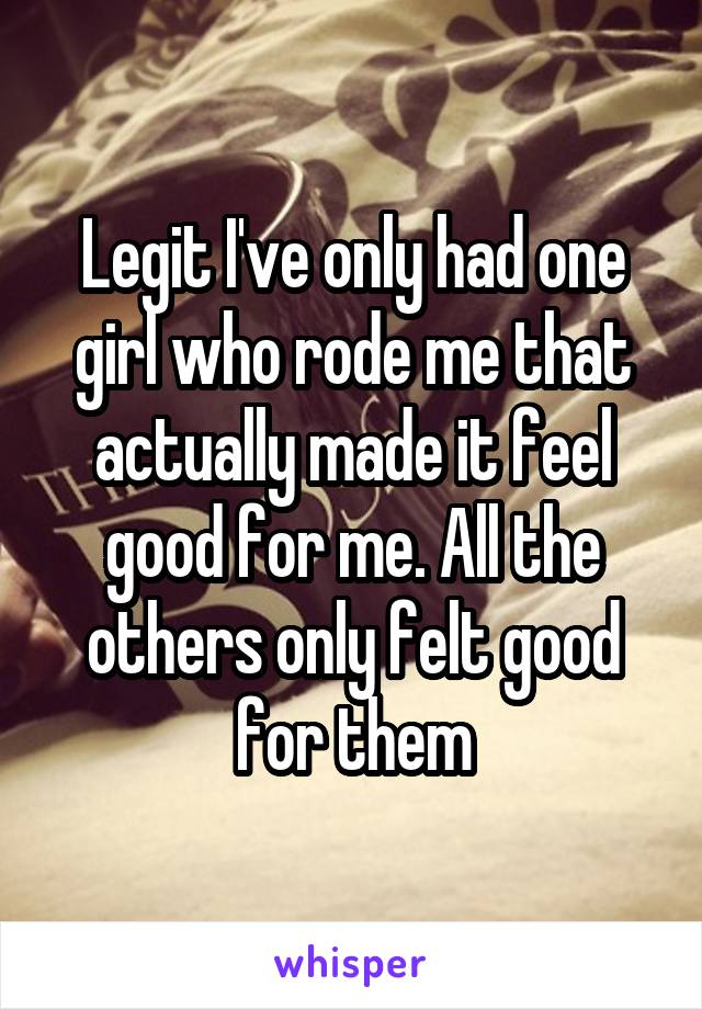 Legit I've only had one girl who rode me that actually made it feel good for me. All the others only felt good for them