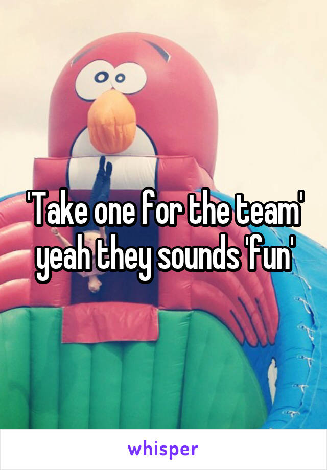 'Take one for the team' yeah they sounds 'fun'