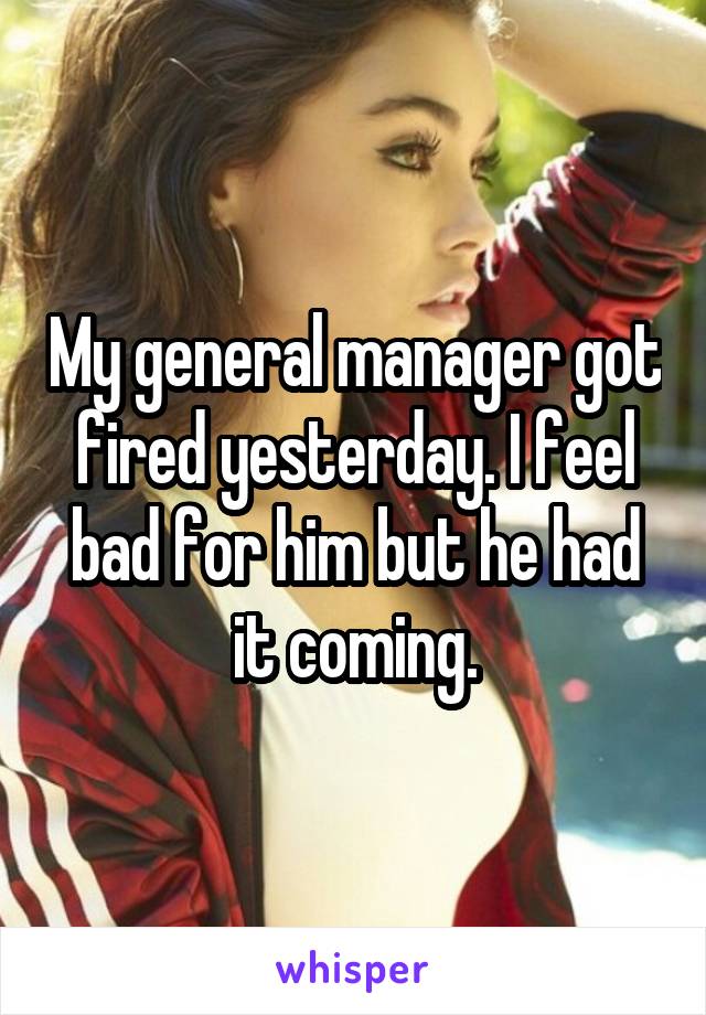 My general manager got fired yesterday. I feel bad for him but he had it coming.