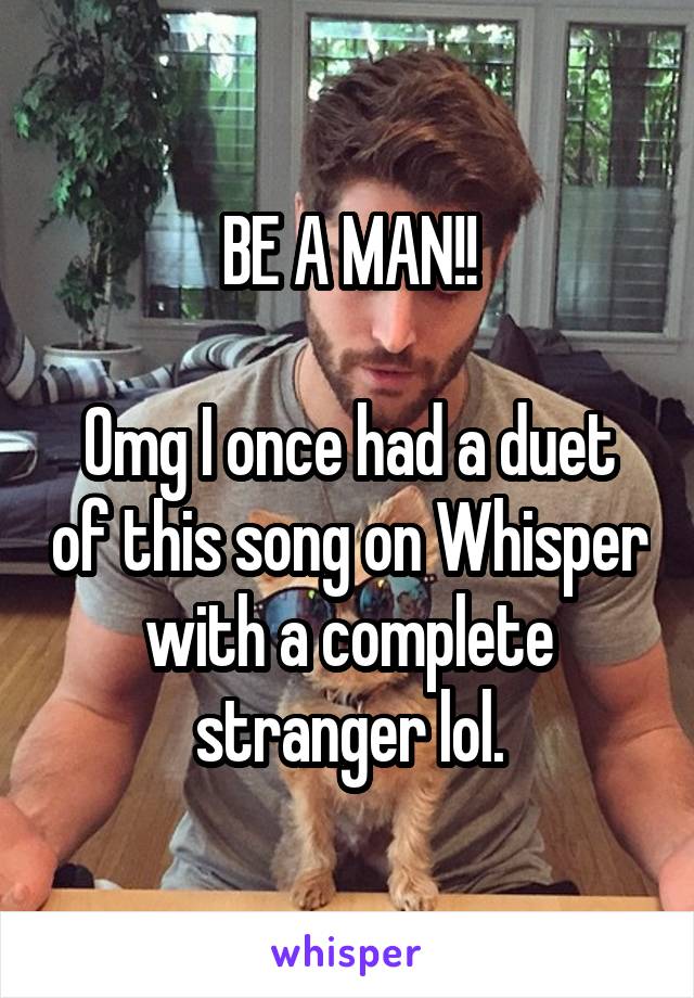 BE A MAN!!

Omg I once had a duet of this song on Whisper with a complete stranger lol.