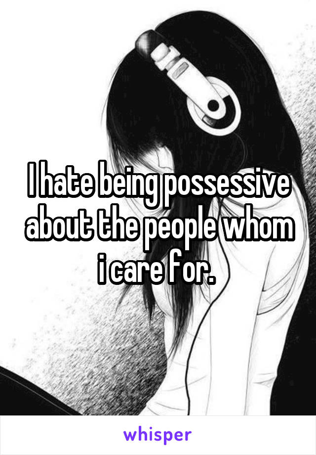 I hate being possessive about the people whom i care for. 