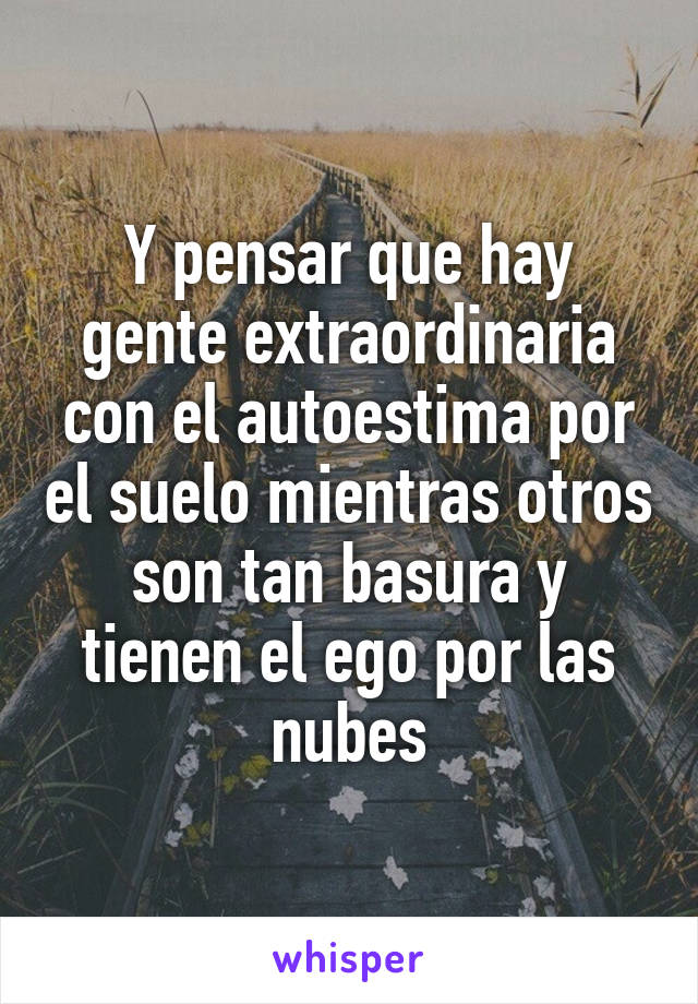 Y pensar que hay gente extraordinaria con el autoestima por el suelo mientras otros son tan basura y tienen el ego por las nubes