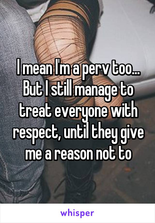 I mean I'm a perv too... But I still manage to treat everyone with respect, until they give me a reason not to