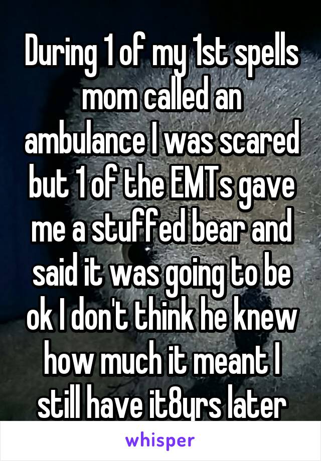 During 1 of my 1st spells mom called an ambulance I was scared but 1 of the EMTs gave me a stuffed bear and said it was going to be ok I don't think he knew how much it meant I still have it8yrs later