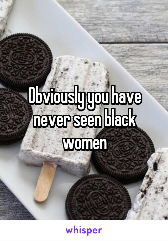 Obviously you have never seen black women