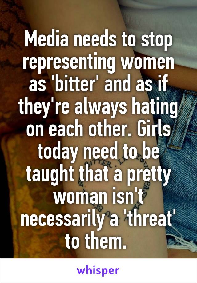 Media needs to stop representing women as 'bitter' and as if they're always hating on each other. Girls today need to be taught that a pretty woman isn't necessarily a 'threat' to them. 