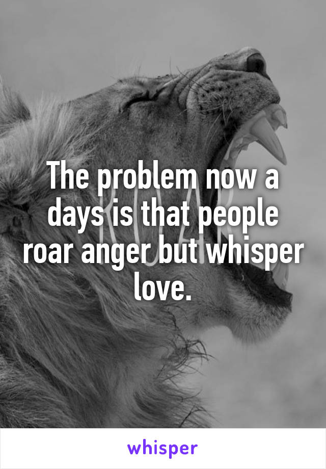 The problem now a days is that people roar anger but whisper love.