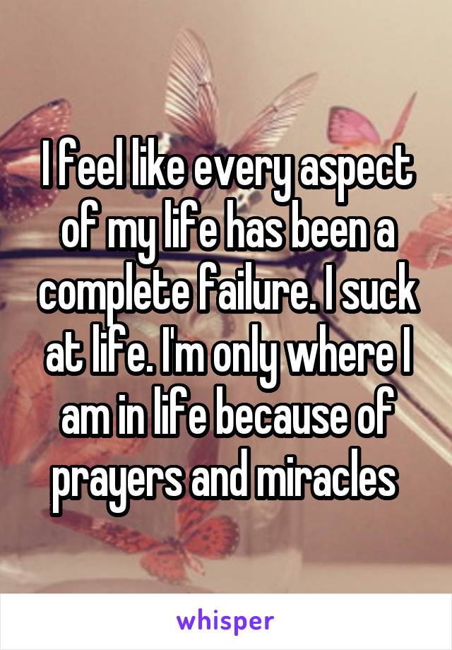 I feel like every aspect of my life has been a complete failure. I suck at life. I'm only where I am in life because of prayers and miracles 