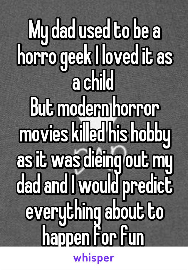 My dad used to be a horro geek I loved it as a child 
But modern horror movies killed his hobby as it was dieing out my dad and I would predict everything about to happen for fun 