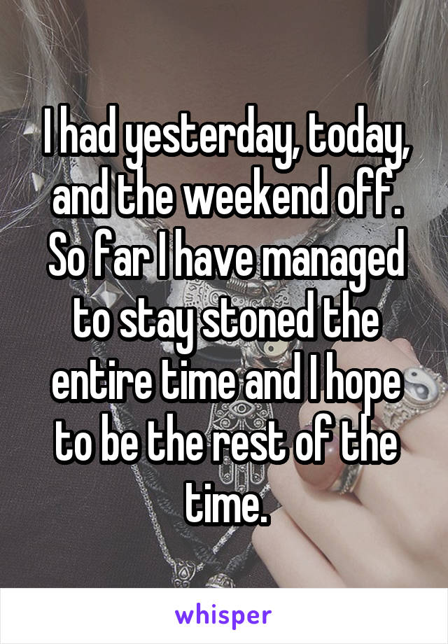 I had yesterday, today, and the weekend off. So far I have managed to stay stoned the entire time and I hope to be the rest of the time.