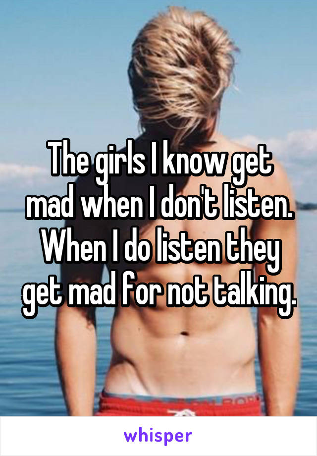 The girls I know get mad when I don't listen. When I do listen they get mad for not talking.