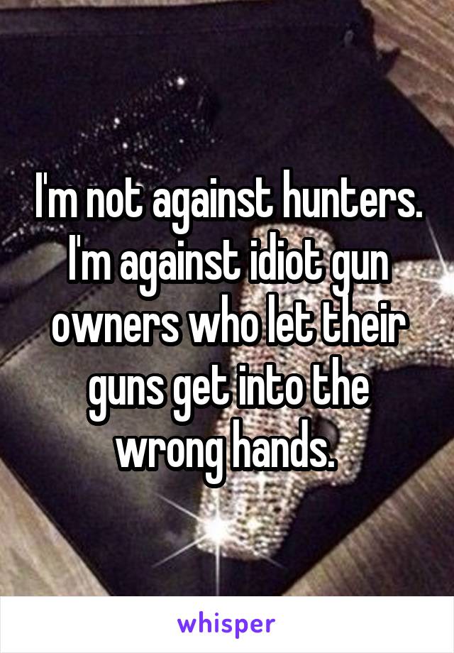 I'm not against hunters. I'm against idiot gun owners who let their guns get into the wrong hands. 