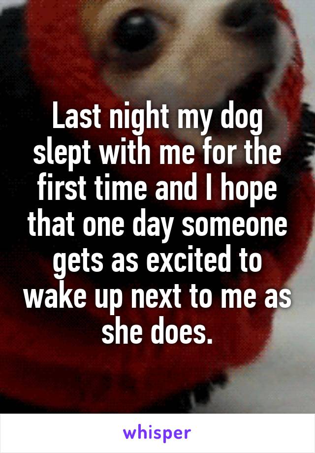 Last night my dog slept with me for the first time and I hope that one day someone gets as excited to wake up next to me as she does.