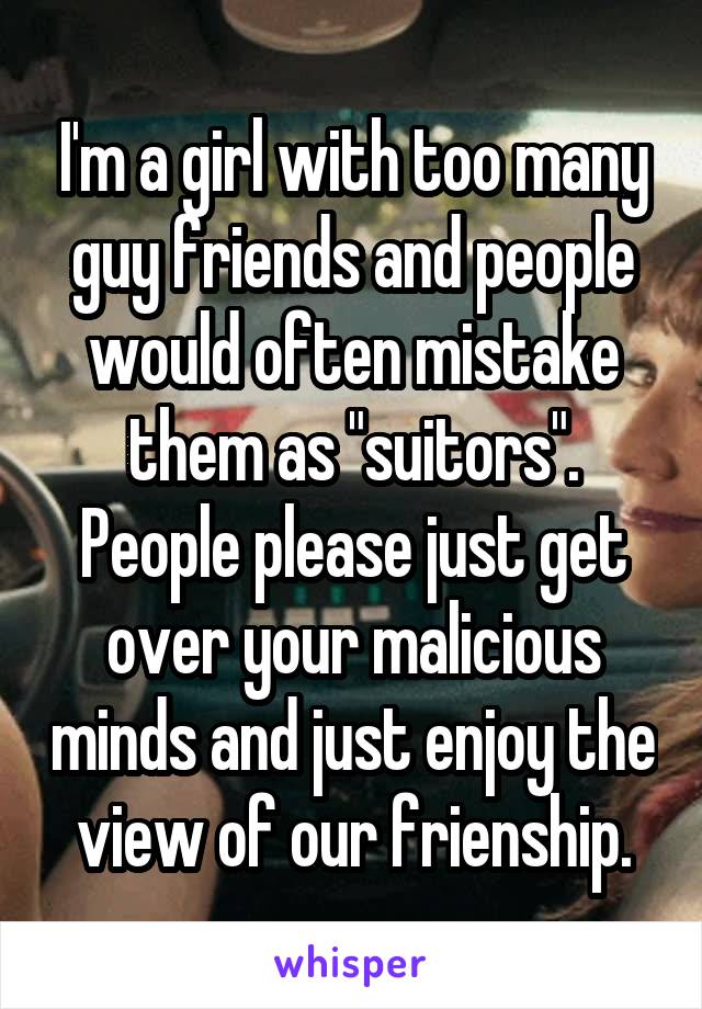 I'm a girl with too many guy friends and people would often mistake them as "suitors". People please just get over your malicious minds and just enjoy the view of our frienship.