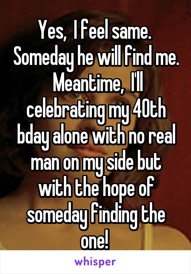 Yes,  I feel same.  Someday he will find me.  Meantime,  I'll celebrating my 40th bday alone with no real man on my side but with the hope of someday finding the one! 