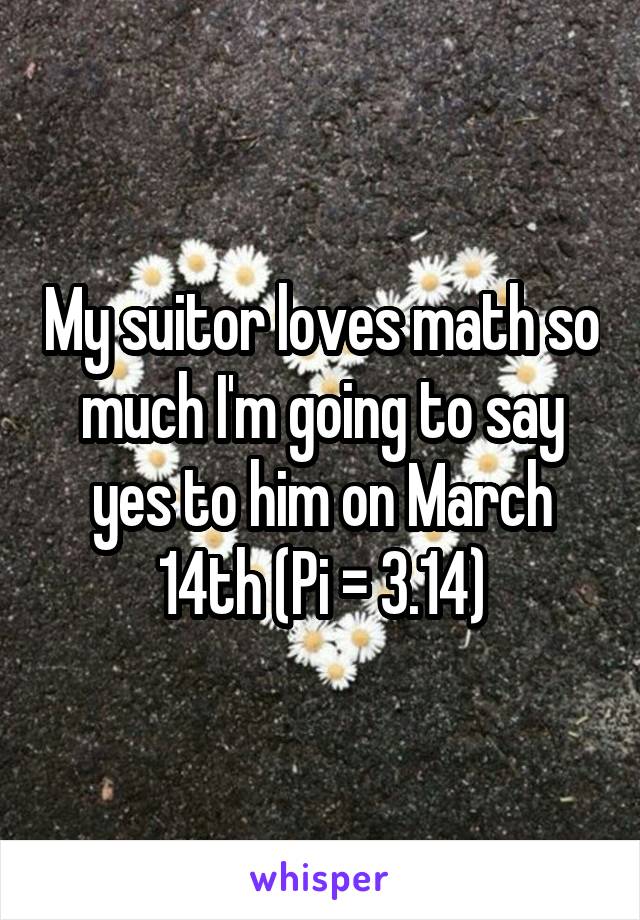 My suitor loves math so much I'm going to say yes to him on March 14th (Pi = 3.14)