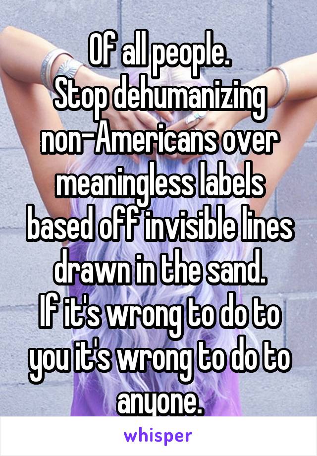 Of all people.
Stop dehumanizing non-Americans over meaningless labels based off invisible lines drawn in the sand.
If it's wrong to do to you it's wrong to do to anyone.