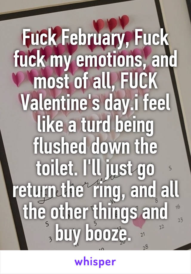 Fuck February, Fuck fuck my emotions, and most of all, FUCK Valentine's day.i feel like a turd being flushed down the toilet. I'll just go return the  ring, and all the other things and buy booze. 