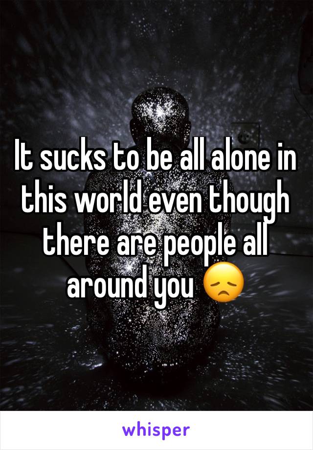 It sucks to be all alone in this world even though there are people all around you 😞