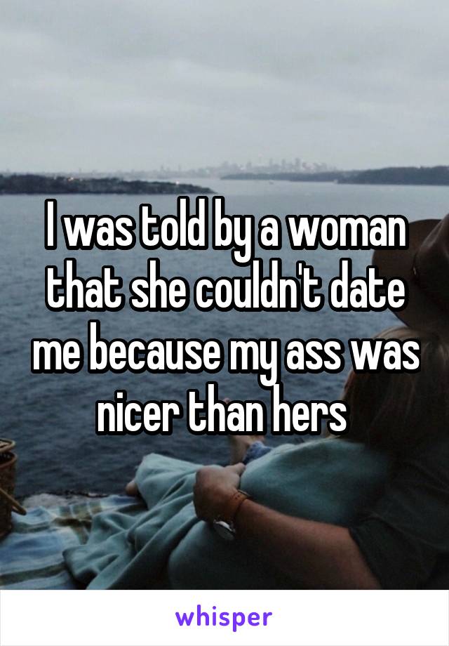 I was told by a woman that she couldn't date me because my ass was nicer than hers 