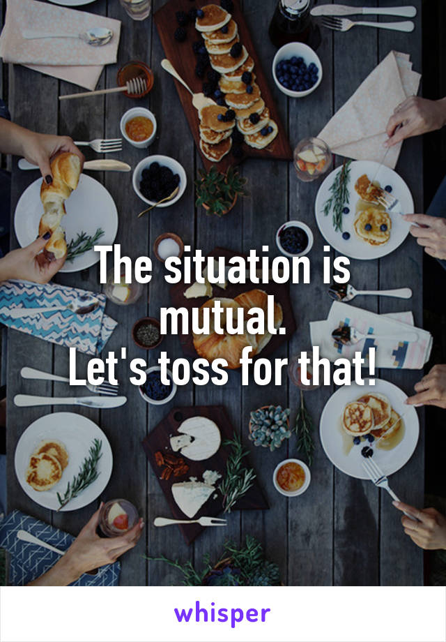 The situation is mutual.
Let's toss for that!