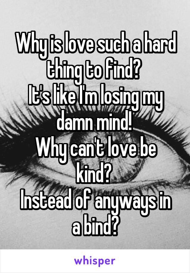 Why is love such a hard thing to find? 
It's like I'm losing my damn mind! 
Why can't love be kind? 
Instead of anyways in a bind?