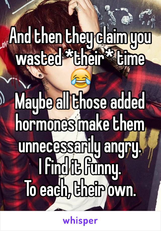 And then they claim you wasted *their* time 😂
Maybe all those added hormones make them unnecessarily angry.
I find it funny.
To each, their own.