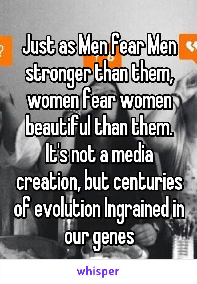 Just as Men fear Men stronger than them, women fear women beautiful than them. It's not a media creation, but centuries of evolution Ingrained in our genes