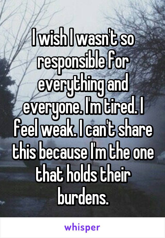 I wish I wasn't so responsible for everything and everyone. I'm tired. I feel weak. I can't share this because I'm the one that holds their burdens.