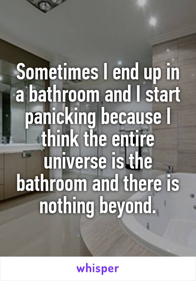 Sometimes I end up in a bathroom and I start panicking because I think the entire universe is the bathroom and there is nothing beyond.