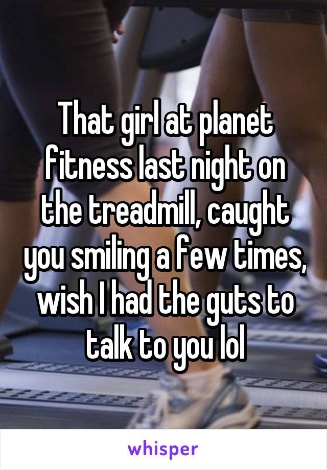 That girl at planet fitness last night on the treadmill, caught you smiling a few times, wish I had the guts to talk to you lol