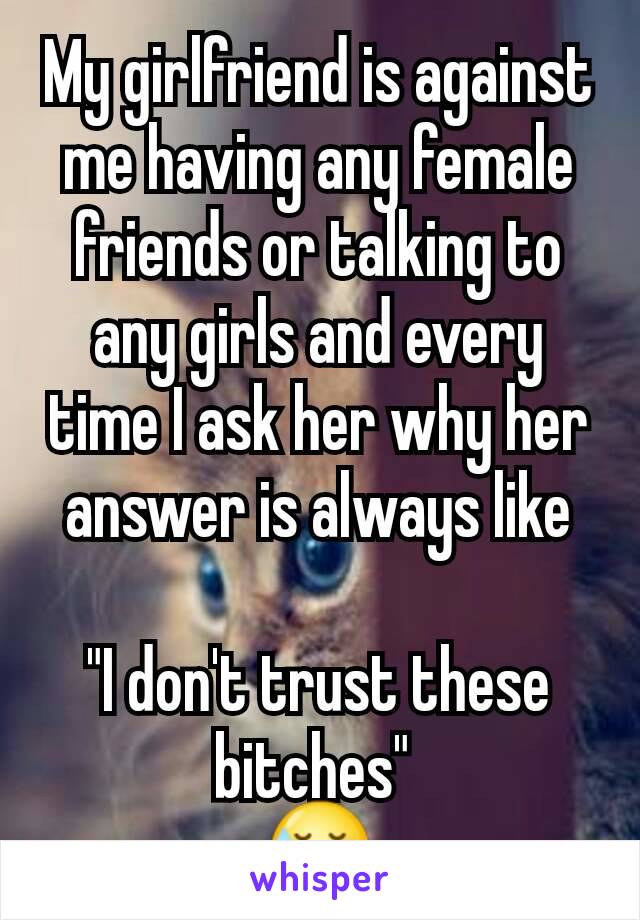 My girlfriend is against me having any female friends or talking to any girls and every time I ask her why her answer is always like

"I don't trust these bitches" 
😓