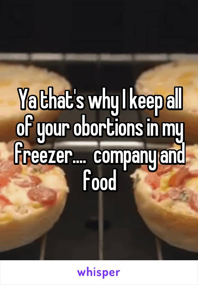 Ya that's why I keep all of your obortions in my freezer....  company and food