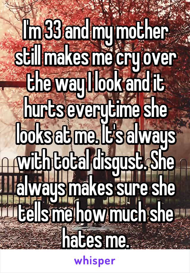 I'm 33 and my mother still makes me cry over the way I look and it hurts everytime she looks at me. It's always with total disgust. She always makes sure she tells me how much she hates me.