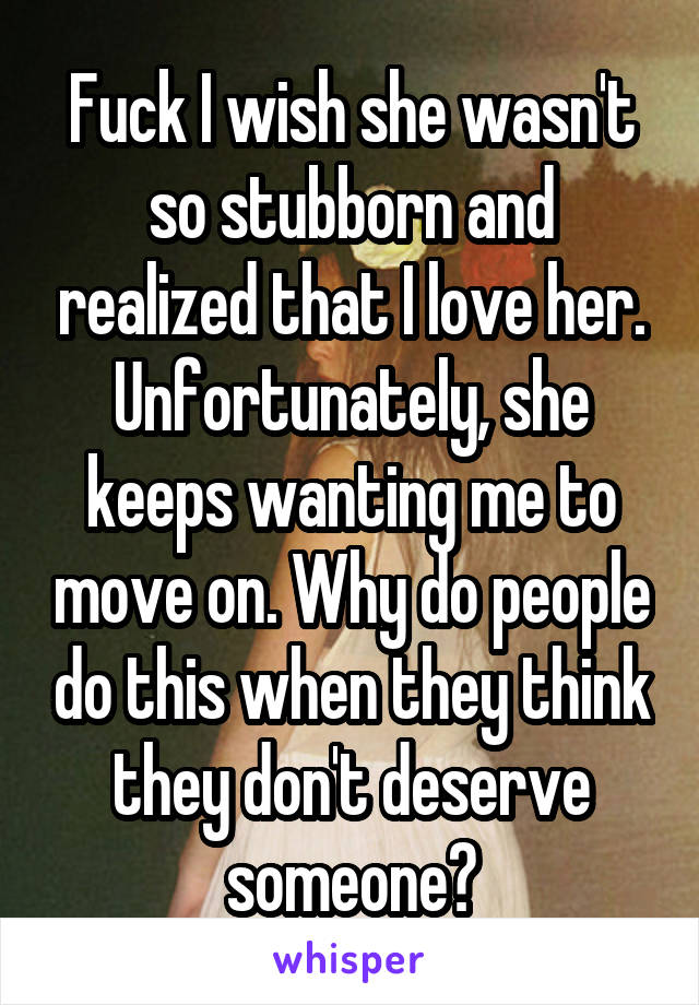 Fuck I wish she wasn't so stubborn and realized that I love her. Unfortunately, she keeps wanting me to move on. Why do people do this when they think they don't deserve someone?