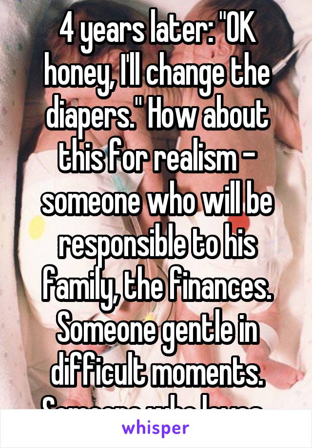4 years later: "OK honey, I'll change the diapers." How about this for realism - someone who will be responsible to his family, the finances. Someone gentle in difficult moments. Someone who loves. 