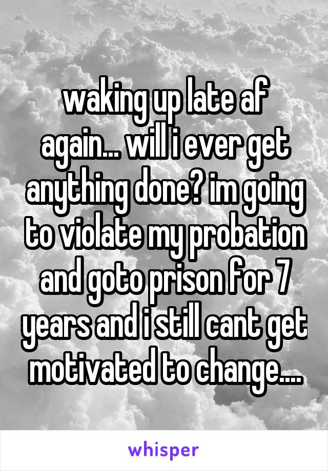 waking up late af again... will i ever get anything done? im going to violate my probation and goto prison for 7 years and i still cant get motivated to change....