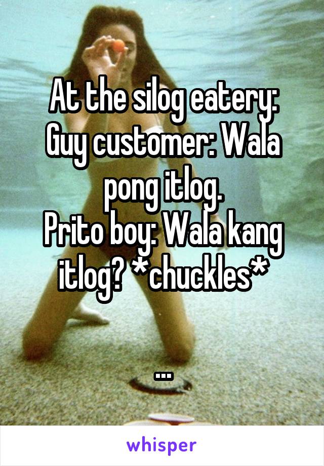 At the silog eatery:
Guy customer: Wala pong itlog.
Prito boy: Wala kang itlog? *chuckles*

...