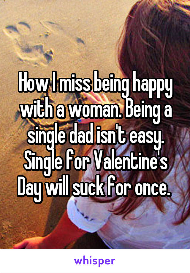 How I miss being happy with a woman. Being a single dad isn't easy. Single for Valentine's Day will suck for once. 