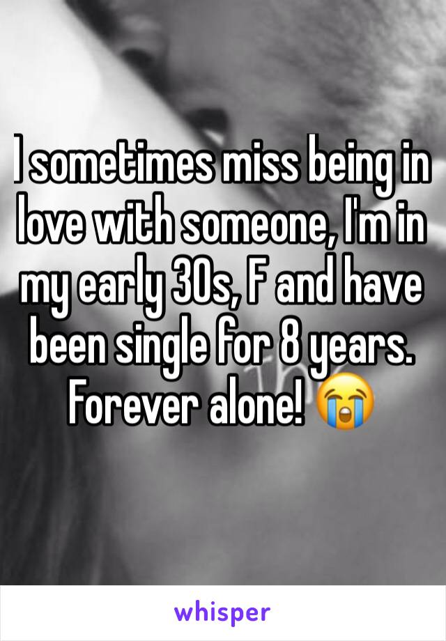 I sometimes miss being in love with someone, I'm in my early 30s, F and have been single for 8 years. Forever alone! 😭