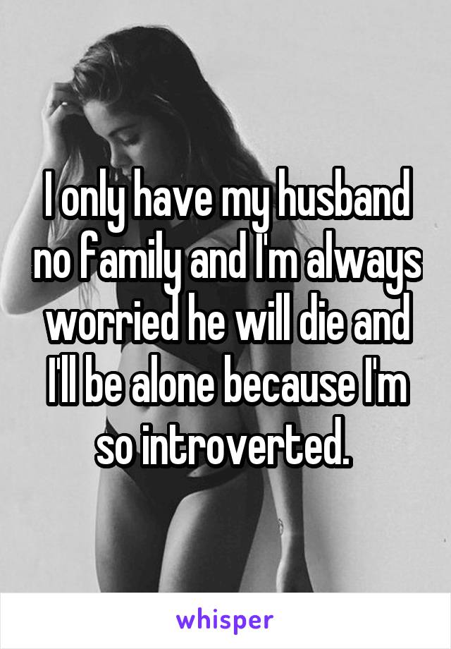 I only have my husband no family and I'm always worried he will die and I'll be alone because I'm so introverted. 