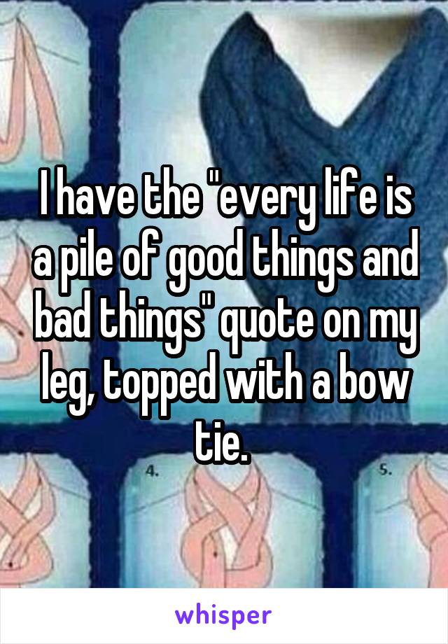 I have the "every life is a pile of good things and bad things" quote on my leg, topped with a bow tie. 