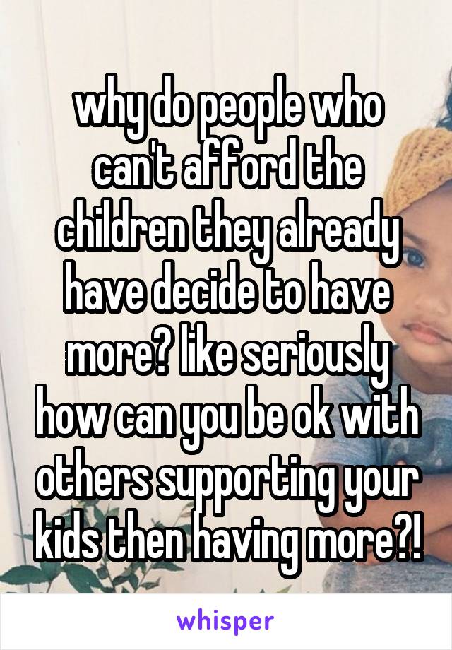 why do people who can't afford the children they already have decide to have more? like seriously how can you be ok with others supporting your kids then having more?!